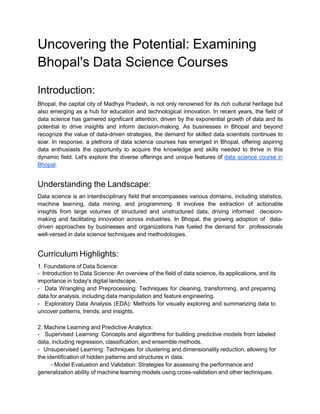 Uncovering the Potential: Examining
Bhopal's Data Science Courses
Introduction:
Bhopal, the capital city of Madhya Pradesh, is not only renowned for its rich cultural heritage but
also emerging as a hub for education and technological innovation. In recent years, the field of
data science has garnered significant attention, driven by the exponential growth of data and its
potential to drive insights and inform decision-making. As businesses in Bhopal and beyond
recognize the value of data-driven strategies, the demand for skilled data scientists continues to
soar. In response, a plethora of data science courses has emerged in Bhopal, offering aspiring
data enthusiasts the opportunity to acquire the knowledge and skills needed to thrive in this
dynamic field. Let's explore the diverse offerings and unique features of data science course in
Bhopal.
Understanding the Landscape:
Data science is an interdisciplinary field that encompasses various domains, including statistics,
machine learning, data mining, and programming. It involves the extraction of actionable
insights from large volumes of structured and unstructured data, driving informed decision-
making and facilitating innovation across industries. In Bhopal, the growing adoption of data-
driven approaches by businesses and organizations has fueled the demand for professionals
well-versed in data science techniques and methodologies.
Curriculum Highlights:
1. Foundations of Data Science:
- Introduction to Data Science: An overview of the field of data science, its applications, and its
importance in today's digital landscape.
- Data Wrangling and Preprocessing: Techniques for cleaning, transforming, and preparing
data for analysis, including data manipulation and feature engineering.
- Exploratory Data Analysis (EDA): Methods for visually exploring and summarizing data to
uncover patterns, trends, and insights.
2. Machine Learning and Predictive Analytics:
- Supervised Learning: Concepts and algorithms for building predictive models from labeled
data, including regression, classification, and ensemble methods.
- Unsupervised Learning: Techniques for clustering and dimensionality reduction, allowing for
the identification of hidden patterns and structures in data.
- Model Evaluation and Validation: Strategies for assessing the performance and
generalization ability of machine learning models using cross-validation and other techniques.
 