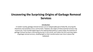 Uncovering the Surprising Origins of Garbage Removal
Services
Introduction
In modern society, garbage removal services are an indispensable part of daily life, ensuring the
cleanliness and sanitation of our communities. However, the origins of these essential services may
surprise you. From humble beginnings to the sophisticated systems in place today, the evolution of
garbage removal has been a fascinating journey. In this article, we'll delve into the surprising origins
of garbage removal services, shedding light on their transformation over time in places like
Lakewood.
 