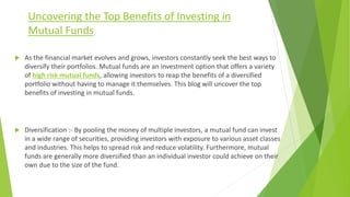 Uncovering the Top Benefits of Investing in
Mutual Funds
 As the financial market evolves and grows, investors constantly seek the best ways to
diversify their portfolios. Mutual funds are an investment option that offers a variety
of high risk mutual funds, allowing investors to reap the benefits of a diversified
portfolio without having to manage it themselves. This blog will uncover the top
benefits of investing in mutual funds.
 Diversification :- By pooling the money of multiple investors, a mutual fund can invest
in a wide range of securities, providing investors with exposure to various asset classes
and industries. This helps to spread risk and reduce volatility. Furthermore, mutual
funds are generally more diversified than an individual investor could achieve on their
own due to the size of the fund.
 