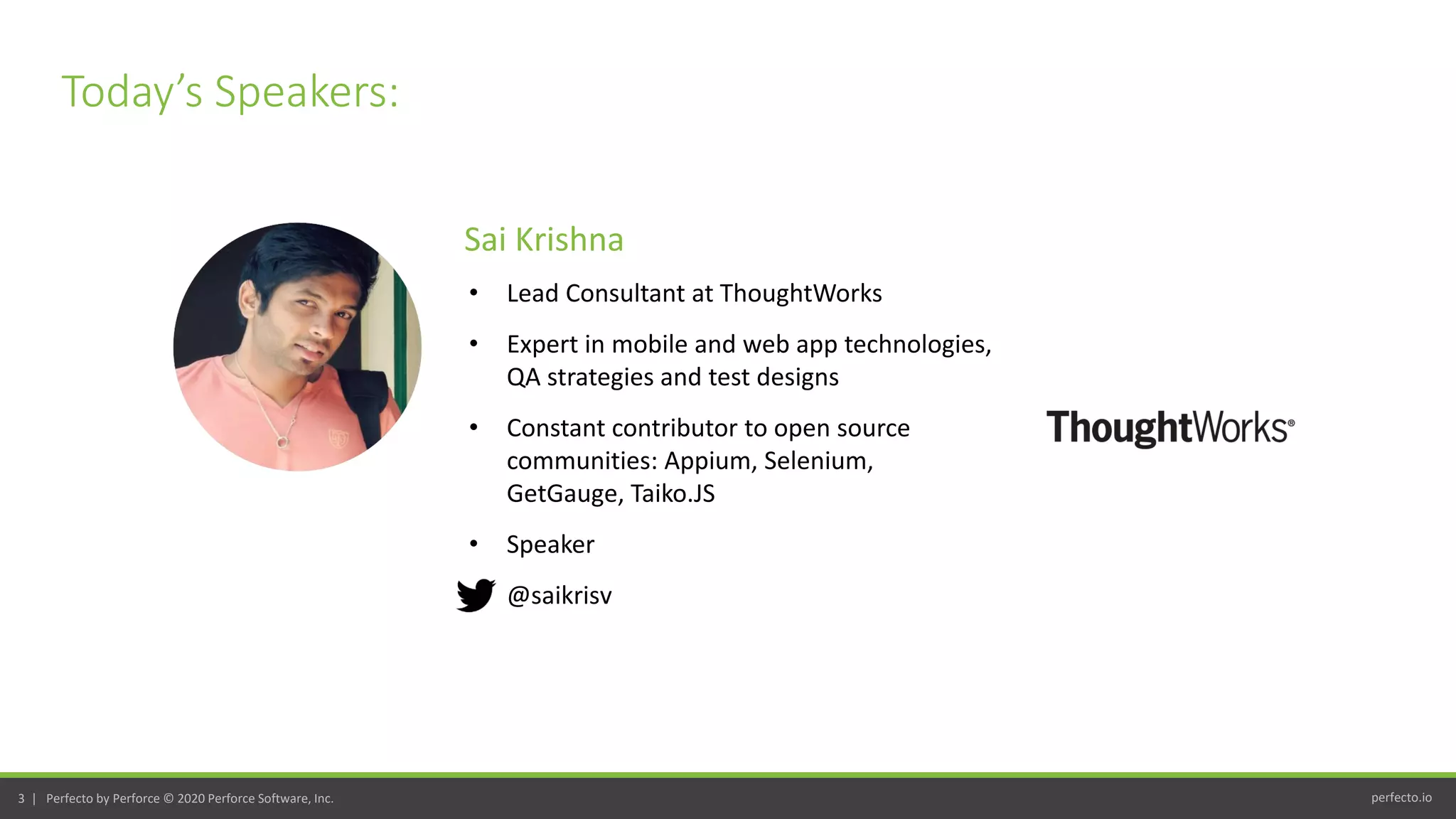 perfecto.io3 | Perfecto by Perforce © 2020 Perforce Software, Inc.
Today’s Speakers:
• Lead Consultant at ThoughtWorks
• Expert in mobile and web app technologies,
QA strategies and test designs
• Constant contributor to open source
communities: Appium, Selenium,
GetGauge, Taiko.JS
• Speaker
• @saikrisv
Sai Krishna
 