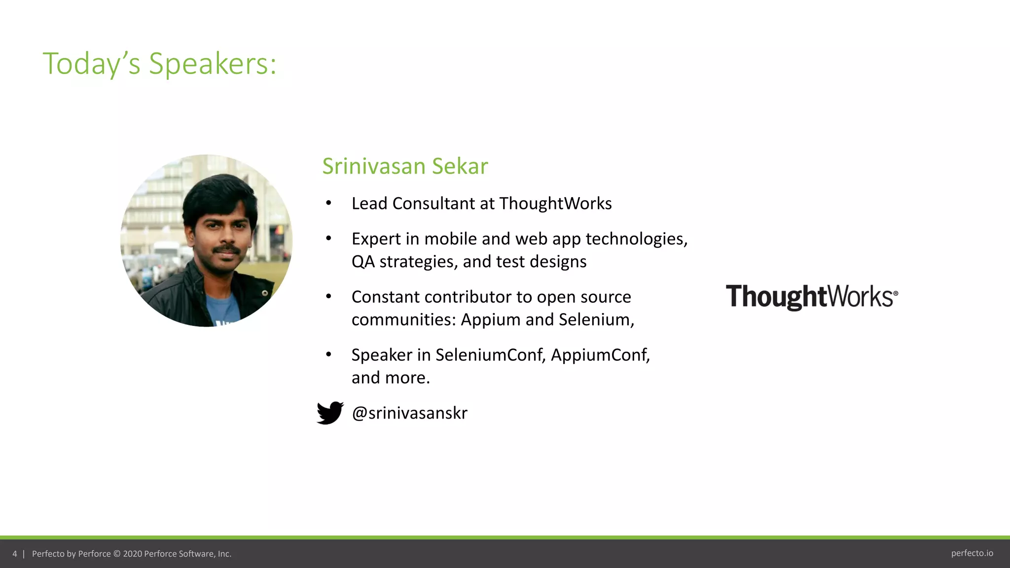 perfecto.io4 | Perfecto by Perforce © 2020 Perforce Software, Inc.
Today’s Speakers:
• Lead Consultant at ThoughtWorks
• Expert in mobile and web app technologies,
QA strategies, and test designs
• Constant contributor to open source
communities: Appium and Selenium,
• Speaker in SeleniumConf, AppiumConf,
and more.
• @srinivasanskr
Srinivasan Sekar
 