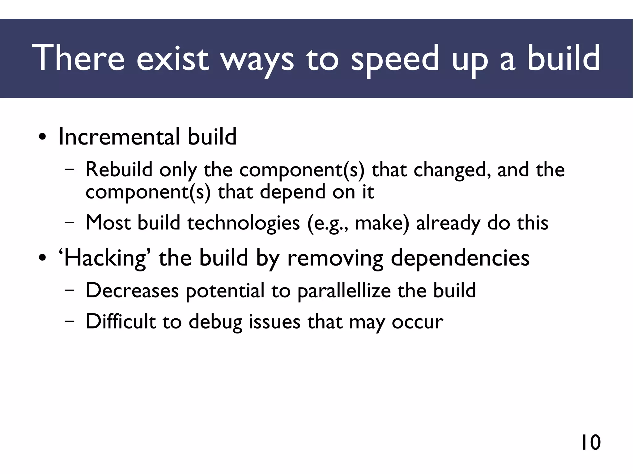 10
There exist ways to speed up a build
● Incremental build
– Rebuild only the component(s) that changed, and the
component(s) that depend on it
– Most build technologies (e.g., make) already do this
● ‘Hacking’ the build by removing dependencies
– Decreases potential to parallellize the build
– Difficult to debug issues that may occur
 