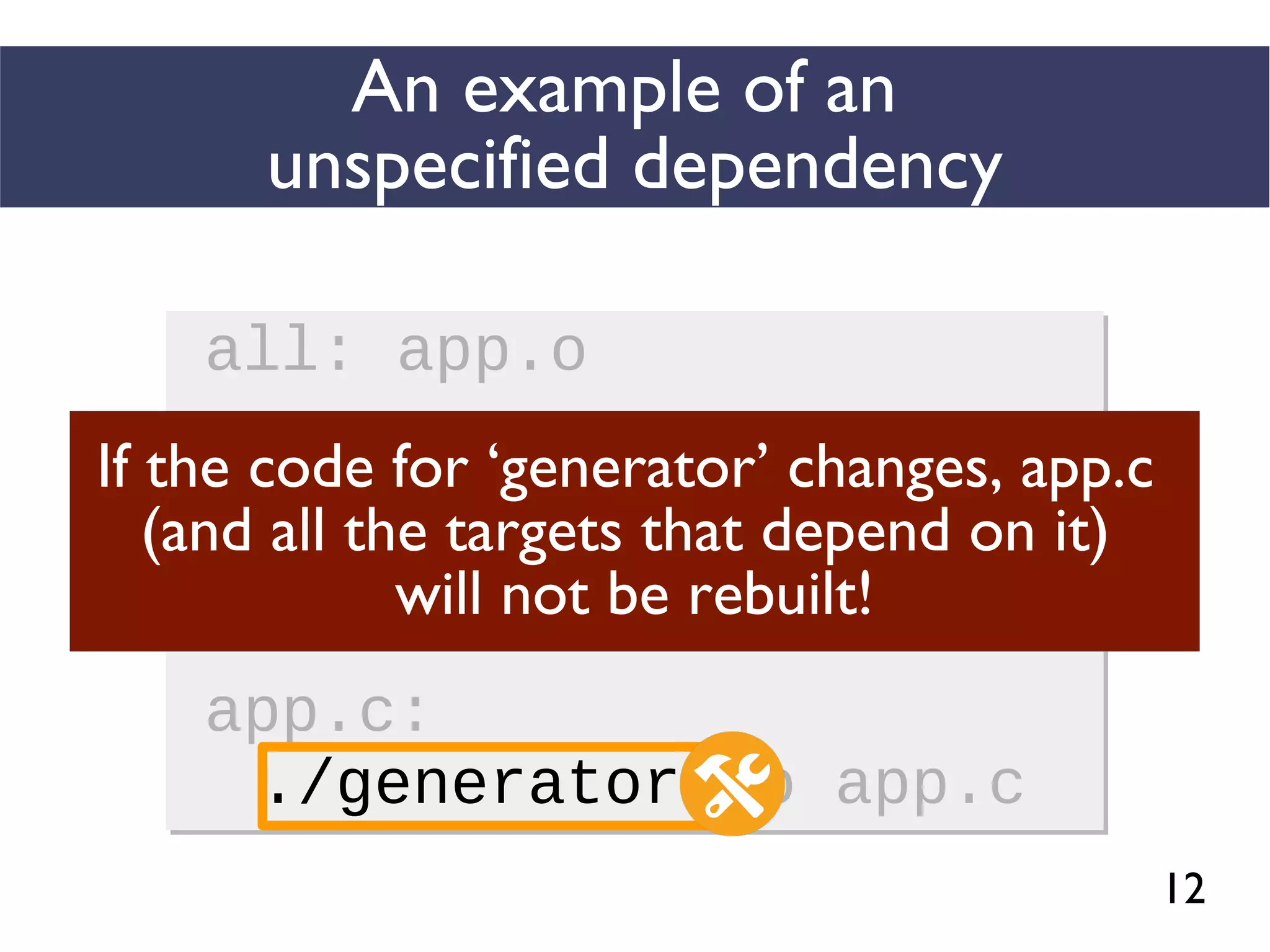 12
An example of an
unspecified dependency
all: app.o
app.o: app.c
gcc -c app.c -o app.o
app.c:
./generator -o app.c
all: app.o
app.o: app.c
gcc -c app.c -o app.o
app.c:
./generator -o app.c
If the code for ‘generator’ changes, app.c
(and all the targets that depend on it)
will not be rebuilt!
 