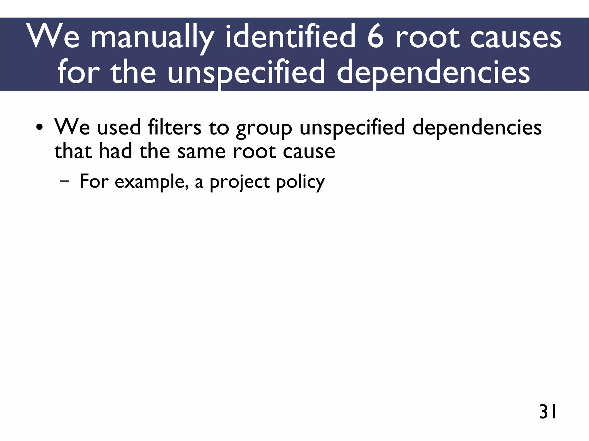 31
We manually identified 6 root causes
for the unspecified dependencies
● We used filters to group unspecified dependencies
that had the same root cause
– For example, a project policy
 