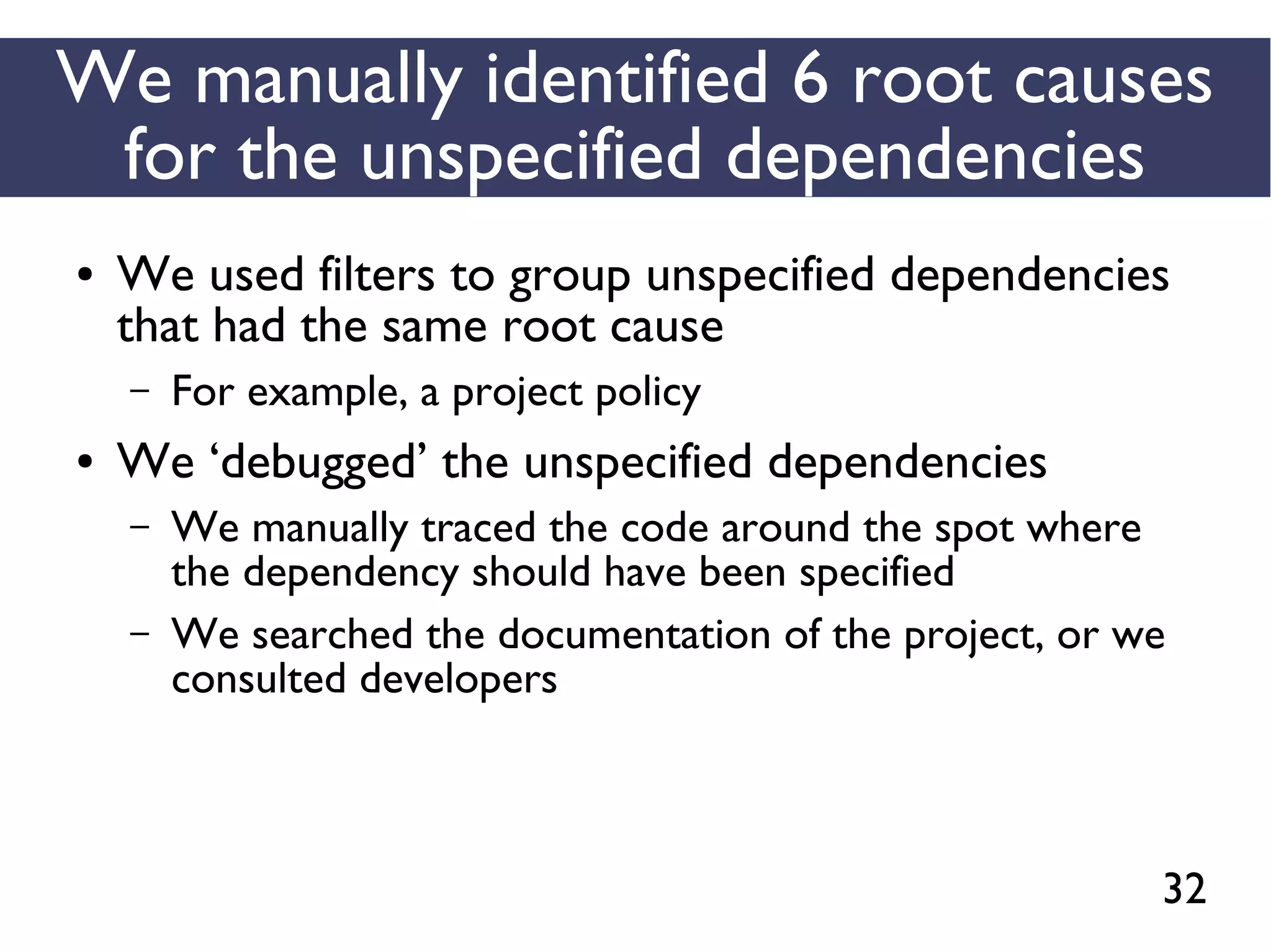 32
We manually identified 6 root causes
for the unspecified dependencies
● We used filters to group unspecified dependencies
that had the same root cause
– For example, a project policy
● We ‘debugged’ the unspecified dependencies
– We manually traced the code around the spot where
the dependency should have been specified
– We searched the documentation of the project, or we
consulted developers
 