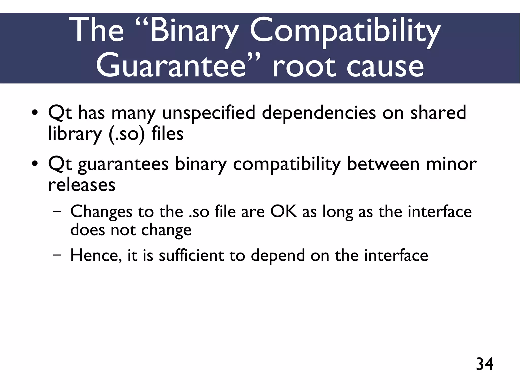 34
The “Binary Compatibility
Guarantee” root cause
● Qt has many unspecified dependencies on shared
library (.so) files
● Qt guarantees binary compatibility between minor
releases
– Changes to the .so file are OK as long as the interface
does not change
– Hence, it is sufficient to depend on the interface
 