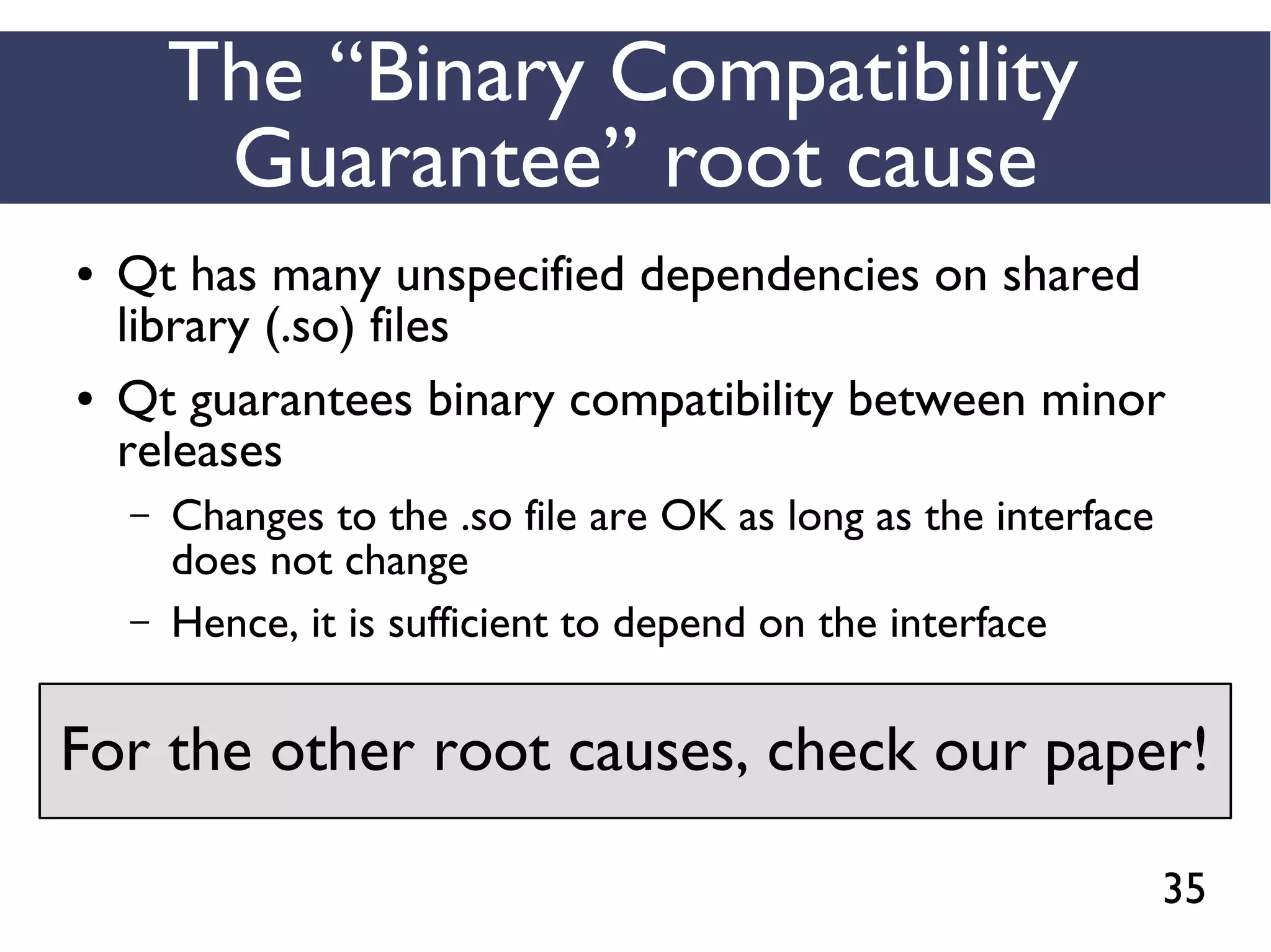 35
The “Binary Compatibility
Guarantee” root cause
● Qt has many unspecified dependencies on shared
library (.so) files
● Qt guarantees binary compatibility between minor
releases
– Changes to the .so file are OK as long as the interface
does not change
– Hence, it is sufficient to depend on the interface
For the other root causes, check our paper!
 