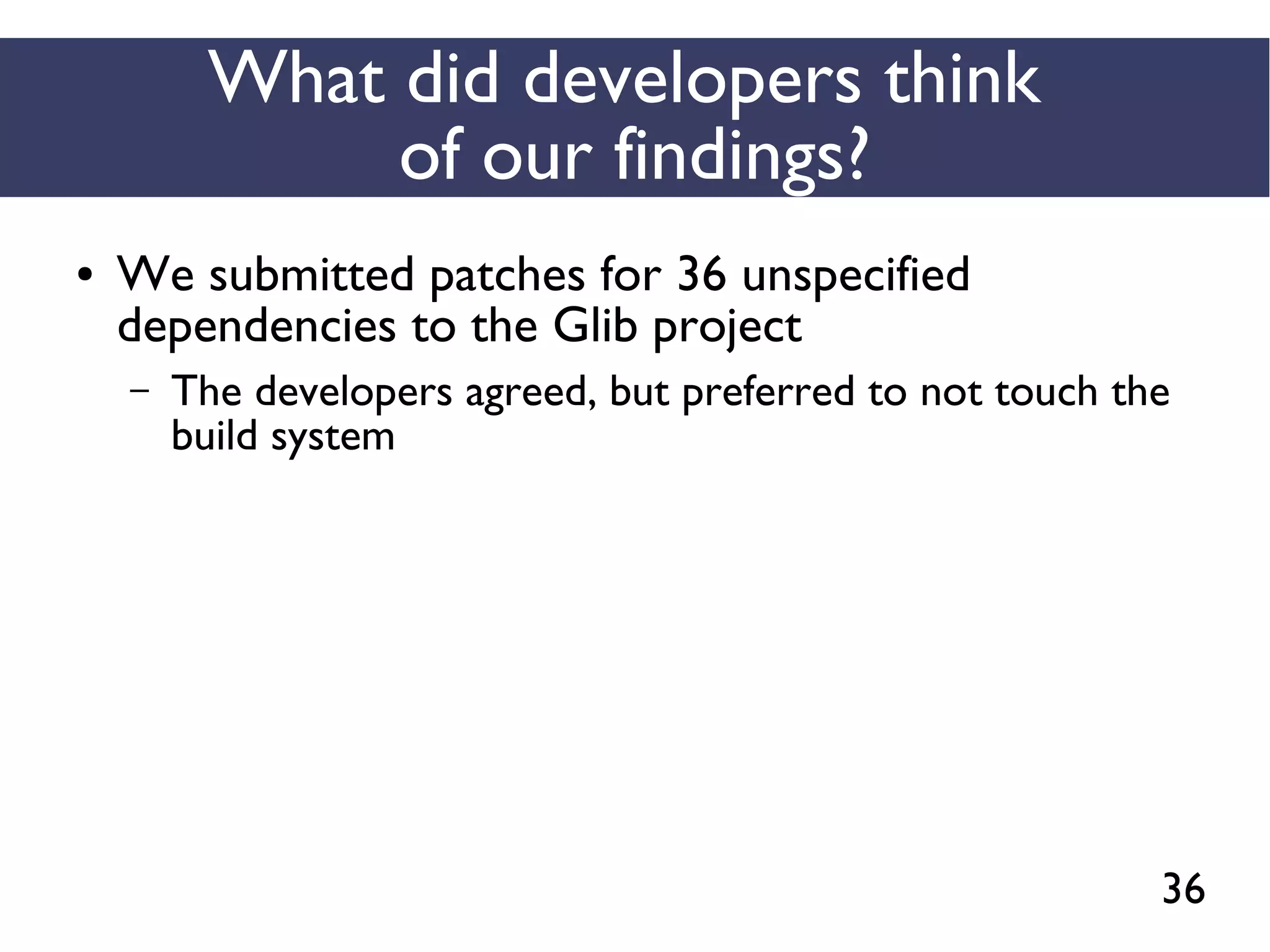 36
What did developers think
of our findings?
● We submitted patches for 36 unspecified
dependencies to the Glib project
– The developers agreed, but preferred to not touch the
build system
 