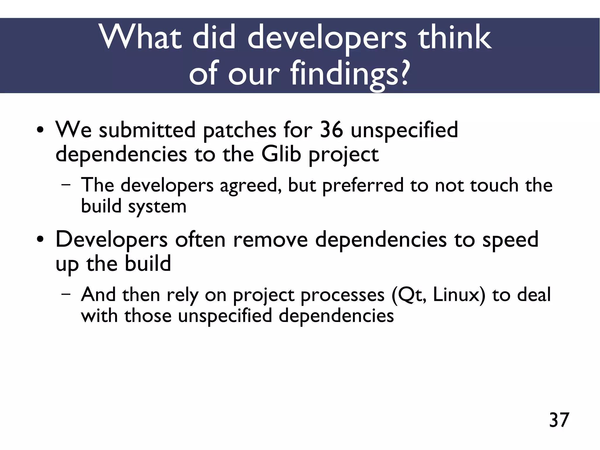 37
What did developers think
of our findings?
● We submitted patches for 36 unspecified
dependencies to the Glib project
– The developers agreed, but preferred to not touch the
build system
● Developers often remove dependencies to speed
up the build
– And then rely on project processes (Qt, Linux) to deal
with those unspecified dependencies
 
