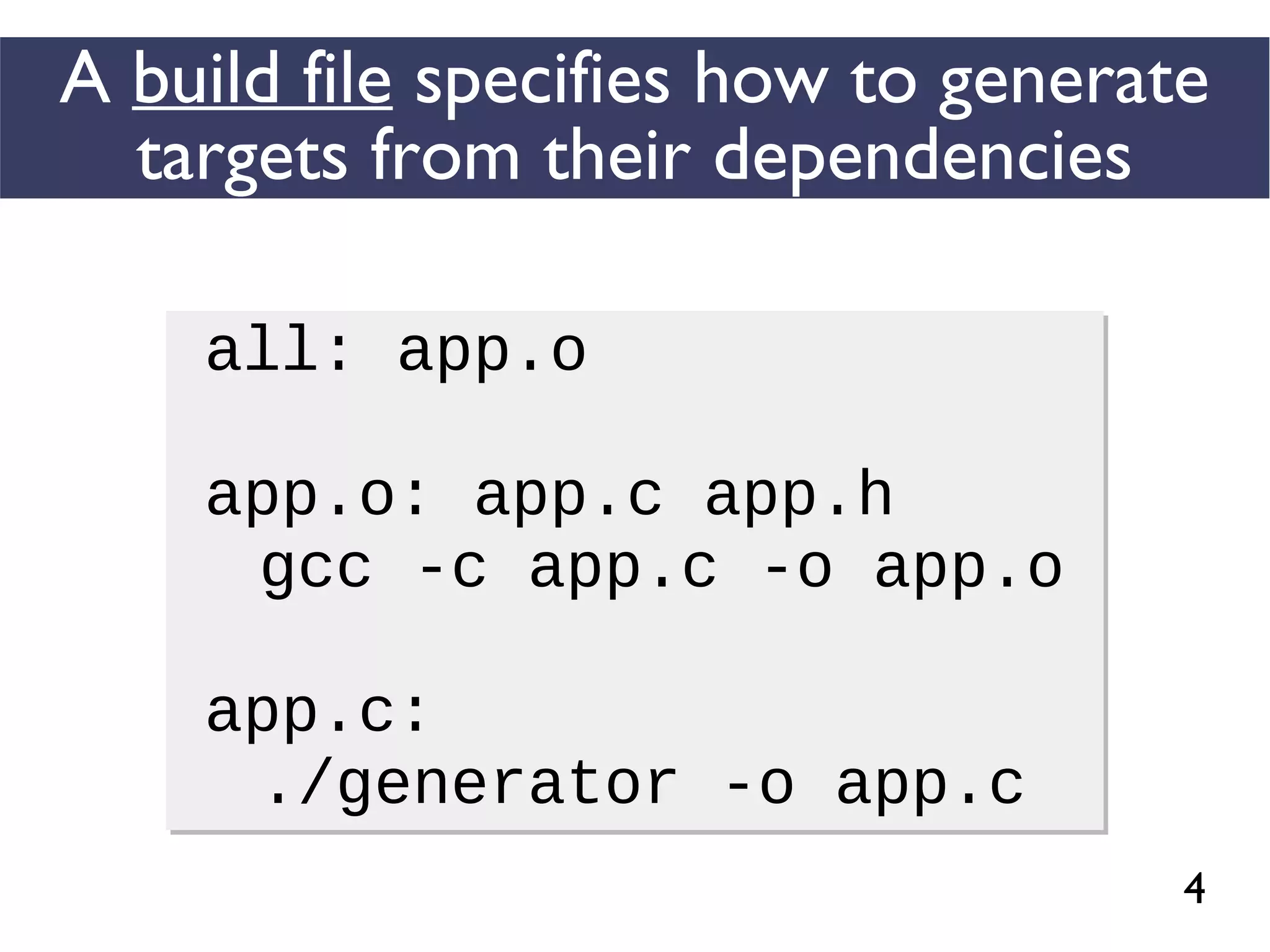 4
A build file specifies how to generate
targets from their dependencies
all: app.o
app.o: app.c app.h
gcc -c app.c -o app.o
app.c:
./generator -o app.c
all: app.o
app.o: app.c app.h
gcc -c app.c -o app.o
app.c:
./generator -o app.c
 