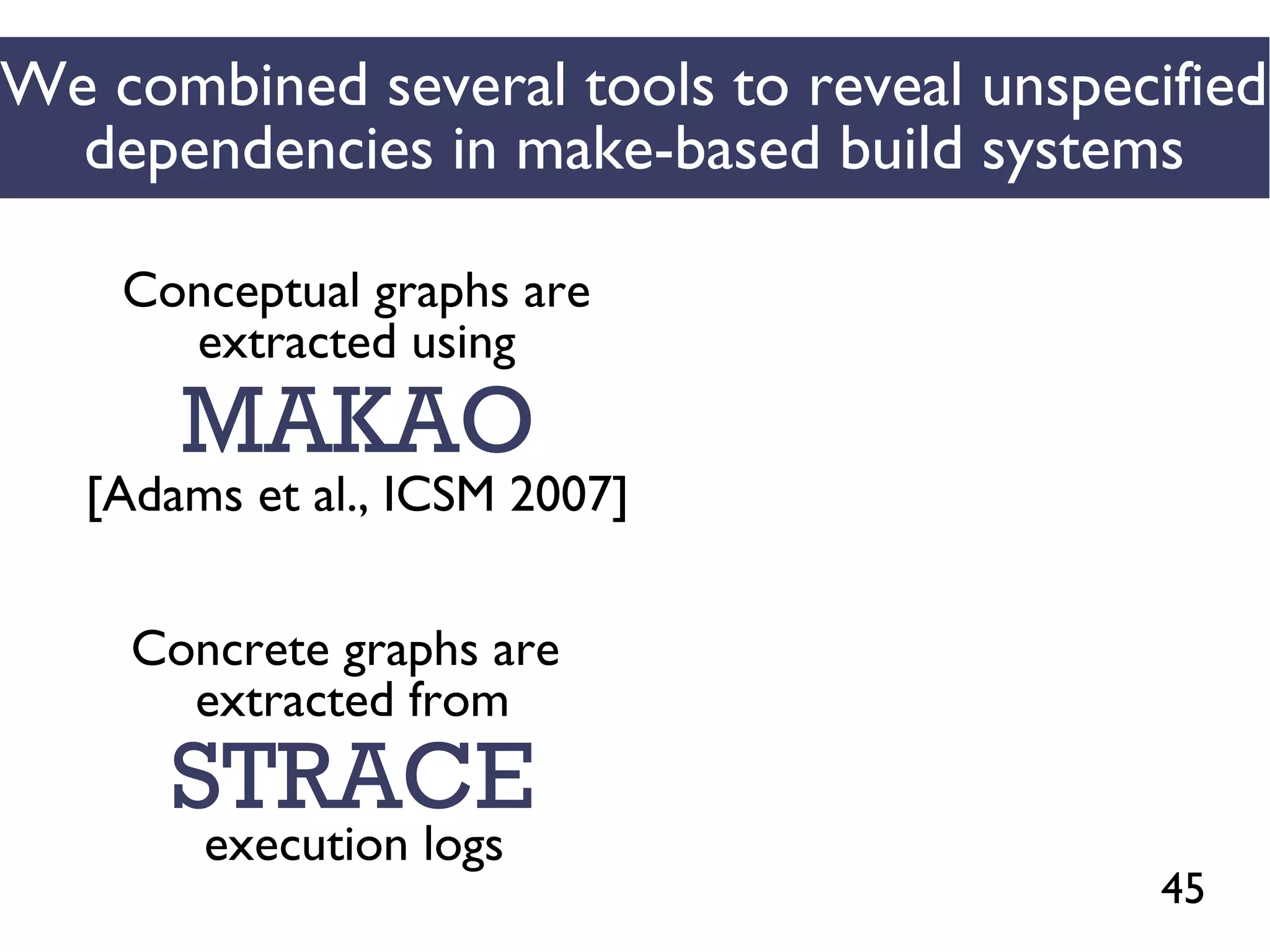 45
We combined several tools to reveal unspecified
dependencies in make-based build systems
MAKAO
Conceptual graphs are
extracted using
[Adams et al., ICSM 2007]
STRACE
Concrete graphs are
extracted from
execution logs
 