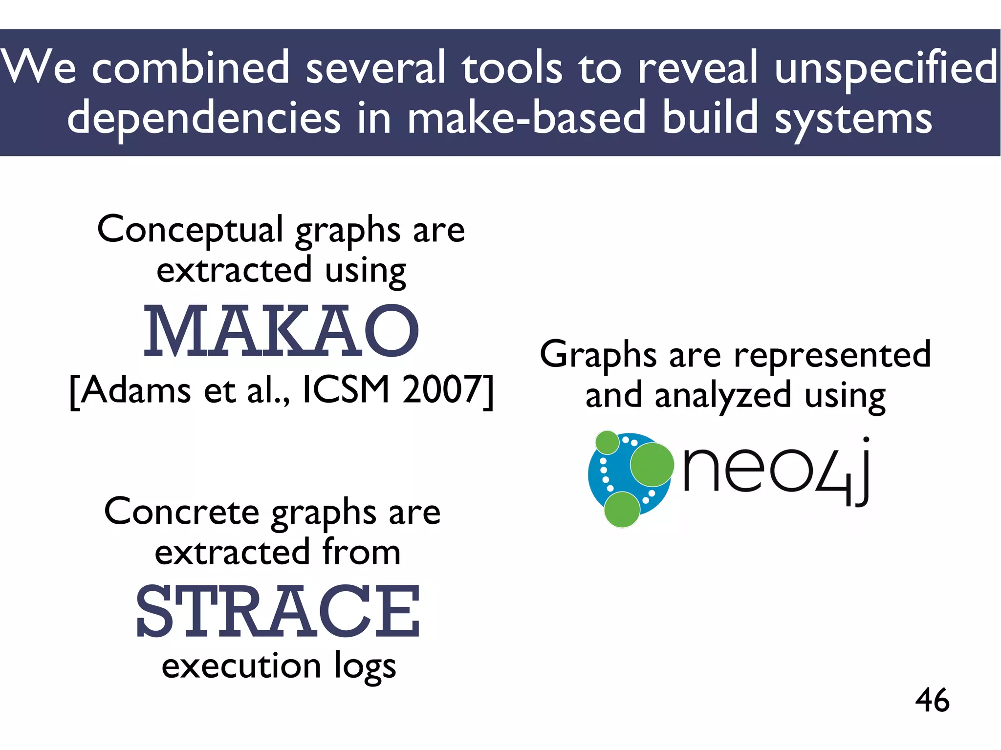 46
We combined several tools to reveal unspecified
dependencies in make-based build systems
MAKAO
Conceptual graphs are
extracted using
[Adams et al., ICSM 2007]
STRACE
Concrete graphs are
extracted from
execution logs
Graphs are represented
and analyzed using
 