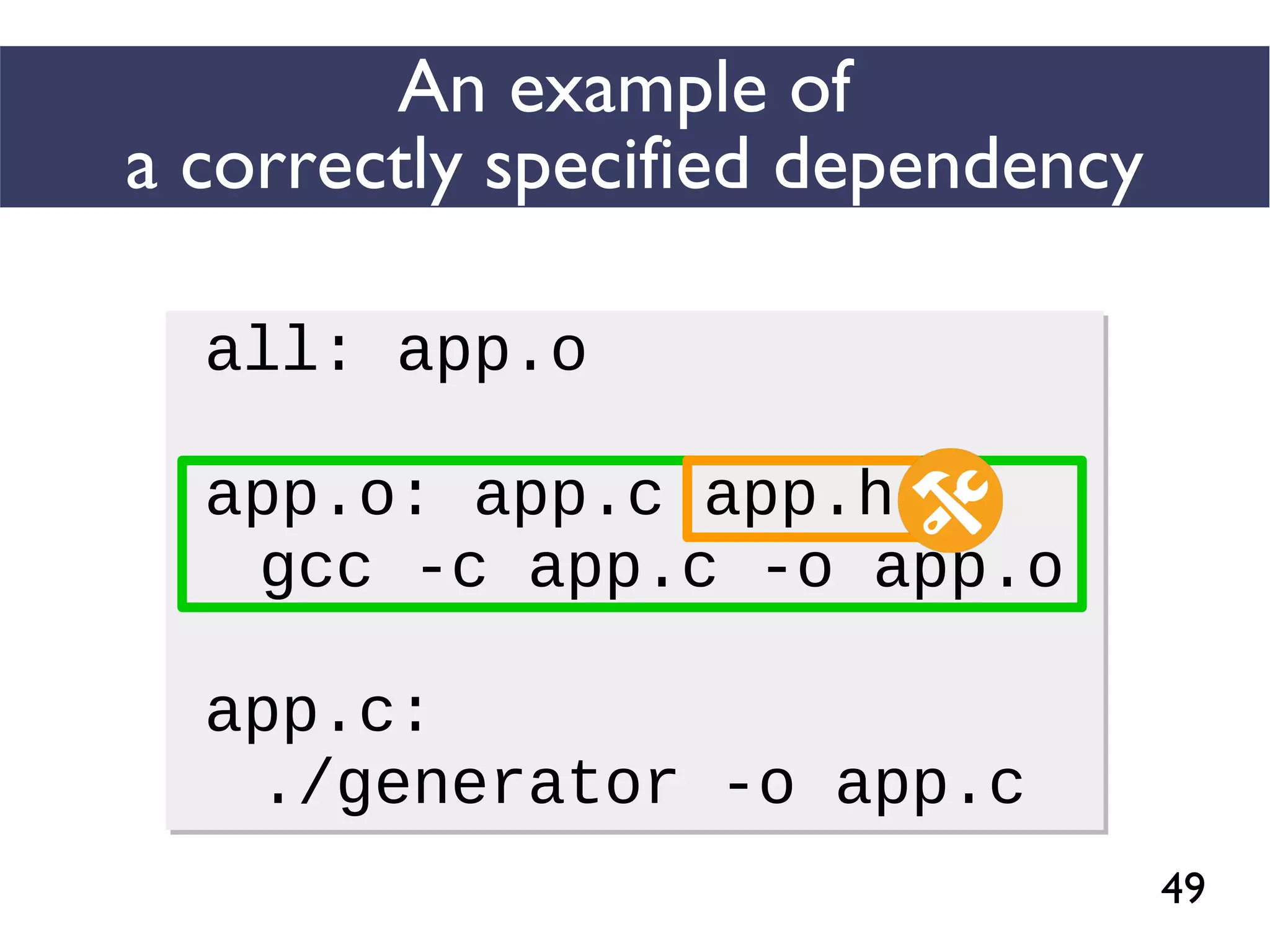 49
An example of
a correctly specified dependency
all: app.o
app.o: app.c app.h
gcc -c app.c -o app.o
app.c:
./generator -o app.c
all: app.o
app.o: app.c app.h
gcc -c app.c -o app.o
app.c:
./generator -o app.c
 