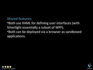SL versus WPF Shared features: Both use XAML for defining user interfaces (with Silverlight essentially a subset of WPF). Both can be deployed via a browser as sandboxed applications. 