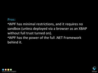 SL versus WPF Pros: WPF has minimal restrictions, and it requires no sandbox (unless deployed via a browser as an XBAP without full trust turned on). WPF has the power of the full .NET Framework behind it. 