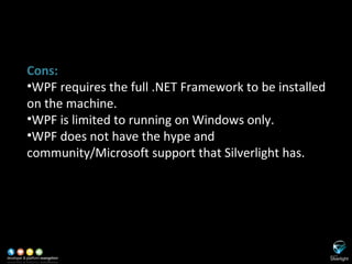 SL versus WPF Cons: WPF requires the full .NET Framework to be installed on the machine. WPF is limited to running on Windows only. WPF does not have the hype and community/Microsoft support that Silverlight has. 