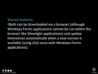 SL versus WinForms Shared features: Both can be downloaded via a browser (although Windows Forms applications cannot be run within the browser like Silverlight applications) and update themselves automatically when a new version is available (using click-once with Windows Forms applications). 