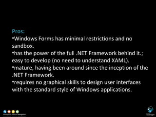 SL versus WinForms Pros: Windows Forms has minimal restrictions and no sandbox. has the power of the full .NET Framework behind it.; easy to develop (no need to understand XAML). mature, having been around since the inception of the .NET Framework. requires no graphical skills to design user interfaces with the standard style of Windows applications. 
