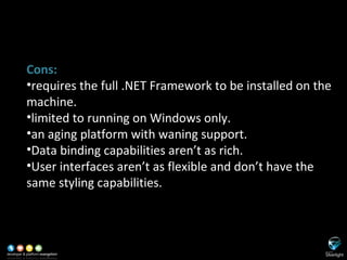 SL versus WinForms Cons: requires the full .NET Framework to be installed on the machine. limited to running on Windows only. an aging platform with waning support. Data binding capabilities aren’t as rich. User interfaces aren’t as flexible and don’t have the same styling capabilities. 