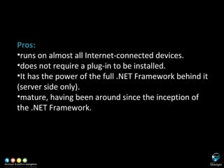 SL versus ASP.NET Pros: runs on almost all Internet-connected devices. does not require a plug-in to be installed. It has the power of the full .NET Framework behind it (server side only). mature, having been around since the inception of the .NET Framework. 
