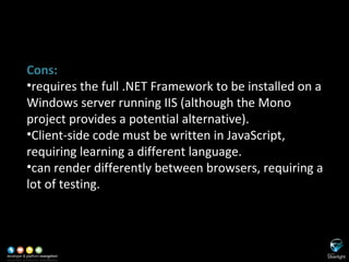 SL versus ASP.NET Cons: requires the full .NET Framework to be installed on a Windows server running IIS (although the Mono project provides a potential alternative). Client-side code must be written in JavaScript, requiring learning a different language. can render differently between browsers, requiring a lot of testing. 