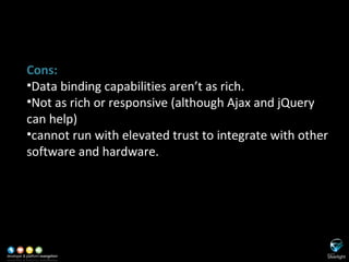 SL versus ASP.NET Cons: Data binding capabilities aren’t as rich. Not as rich or responsive (although Ajax and jQuery can help) cannot run with elevated trust to integrate with other software and hardware. 