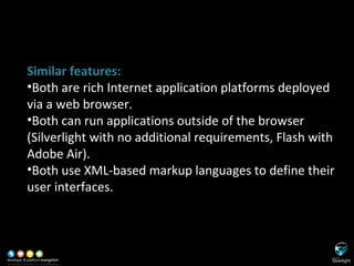 SL versus Adobe Flash/Flex Similar features: Both are rich Internet application platforms deployed via a web browser. Both can run applications outside of the browser (Silverlight with no additional requirements, Flash with Adobe Air). Both use XML-based markup languages to define their user interfaces. 