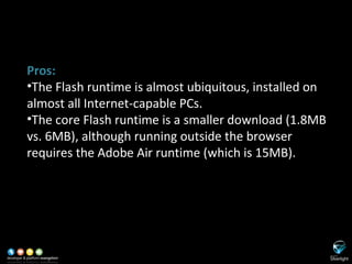 SL versus Adobe Flash/Flex Pros: The Flash runtime is almost ubiquitous, installed on almost all Internet-capable PCs. The core Flash runtime is a smaller download (1.8MB vs. 6MB), although running outside the browser requires the Adobe Air runtime (which is 15MB). 