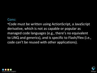 SL versus Adobe Flash/Flex Cons: Code must be written using ActionScript, a JavaScript derivative, which is not as capable or popular as managed code languages (e.g., there’s no equivalent to LINQ and generics), and is specific to Flash/Flex (i.e., code can’t be reused with other applications). 