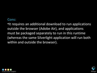 SL versus Adobe Flash/Flex Cons: It requires an additional download to run applications outside the browser (Adobe Air), and applications must be packaged separately to run in this runtime (whereas the same Silverlight application will run both within and outside the browser). 