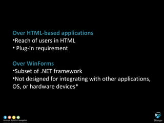 Disadvantages of SL Over HTML-based applications Reach of users in HTML Plug-in requirement Over WinForms Subset of .NET framework Not designed for integrating with other applications, OS, or hardware devices* 