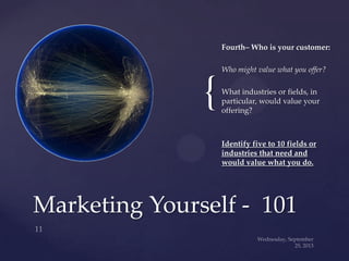 {
Fourth– Who is your customer:
Who might value what you offer?
What industries or fields, in
particular, would value your
offering?
Identify five to 10 fields or
industries that need and
would value what you do.
Marketing Yourself - 101
 