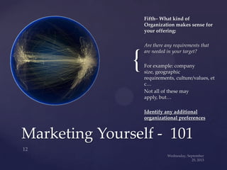 {
Fifth– What kind of
Organization makes sense for
your offering:
Are there any requirements that
are needed in your target?
For example: company
size, geographic
requirements, culture/values, et
c…
Not all of these may
apply, but…
Identify any additional
organizational preferences
Marketing Yourself - 101
 