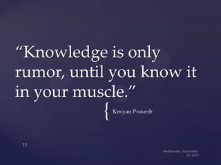 {Kenyan Proverb
“Knowledge is only
rumor, until you know it
in your muscle.”
 