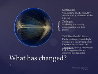 {
Globalization
You can find and be found by
anyone who is connected to the
internet.
The Impact
Marketing is a two-way
communication, non-local
process.
The Hidden Market Grows
Public postings generate high
volume, low-quality responses.
Employers try to avoid this.
The Impact – Savvy Job Seekers
look for opportunities and
employers (not just jobs).
What has changed?
 