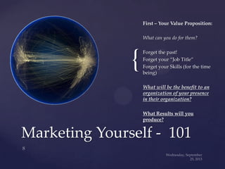 {
First – Your Value Proposition:
What can you do for them?
Forget the past!
Forget your “Job Title”
Forget your Skills (for the time
being)
What will be the benefit to an
organization of your presence
in their organization?
What Results will you
produce?
Marketing Yourself - 101
 