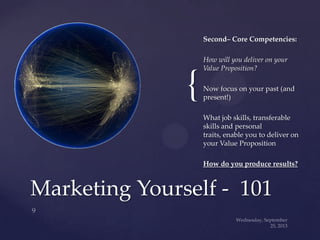 {
Second– Core Competencies:
How will you deliver on your
Value Proposition?
Now focus on your past (and
present!)
What job skills, transferable
skills and personal
traits, enable you to deliver on
your Value Proposition
How do you produce results?
Marketing Yourself - 101
 