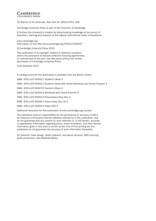 32 Avenue of the Americas, New York NY 10013-2473, USA
Cambridge University Press is part of the University of Cambridge.
It furthers the University’s mission by disseminating knowledge in the pursuit of
education, learning and research at the highest international levels of excellence.
www.cambridge.org
Information on this title: www.cambridge.org/9781107493407
© Cambridge University Press 2015
This publication is in copyright. Subject to statutory exception
and to the provisions of relevant collective licensing agreements,
no reproduction of any part may take place without the written
permission of Cambridge University Press.
First published 2015
A catalog record for this publication is available from the British Library.
ISBN 978-1-107-49340-7 Student’s Book 3
ISBN 978-1-107-49342-1 Student’s Book with Online Workbook and Online Practice 3
ISBN 978-1-107-49347-6 Teacher’s Book 3
ISBN 978-1-107-49345-2 Workbook with Online Practice 3
ISBN 978-1-107-49352-0 Presentation Plus Disc 3
ISBN 978-1-107-49348-3 Class Audio CDs (3) 3
ISBN 978-1-107-49350-6 Video DVD 3
Additional resources for this publication at www.cambridge.org/uncover
The publishers have no responsibility for the persistence or accuracy of URLs
for external or third-party Internet websites referred to in this publication, and
do not guarantee that any content on such websites is, or will remain, accurate
or appropriate. Information regarding prices, travel timetables, and other factual
information given in this work is correct at the time of first printing but the
publishers do not guarantee the accuracy of such information thereafter.
Art direction, book design, photo research, and layout services: QBS Learning
Audio production: John Marshall Media
 