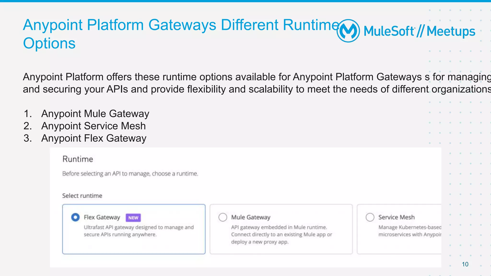 Anypoint Platform offers these runtime options available for Anypoint Platform Gateways s for managing
and securing your APIs and provide flexibility and scalability to meet the needs of different organizations
1. Anypoint Mule Gateway
2. Anypoint Service Mesh
3. Anypoint Flex Gateway
Anypoint Platform Gateways Different Runtime
Options
10
 