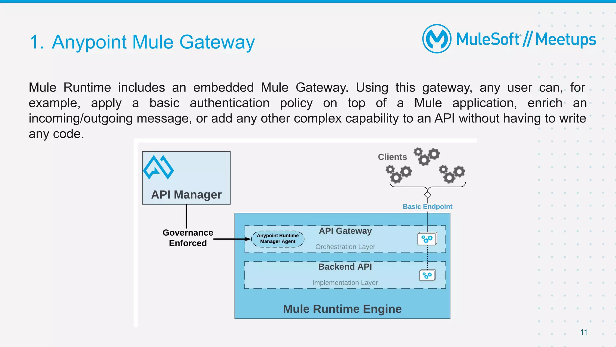 1. Anypoint Mule Gateway
Mule Runtime includes an embedded Mule Gateway. Using this gateway, any user can, for
example, apply a basic authentication policy on top of a Mule application, enrich an
incoming/outgoing message, or add any other complex capability to an API without having to write
any code.
11
 