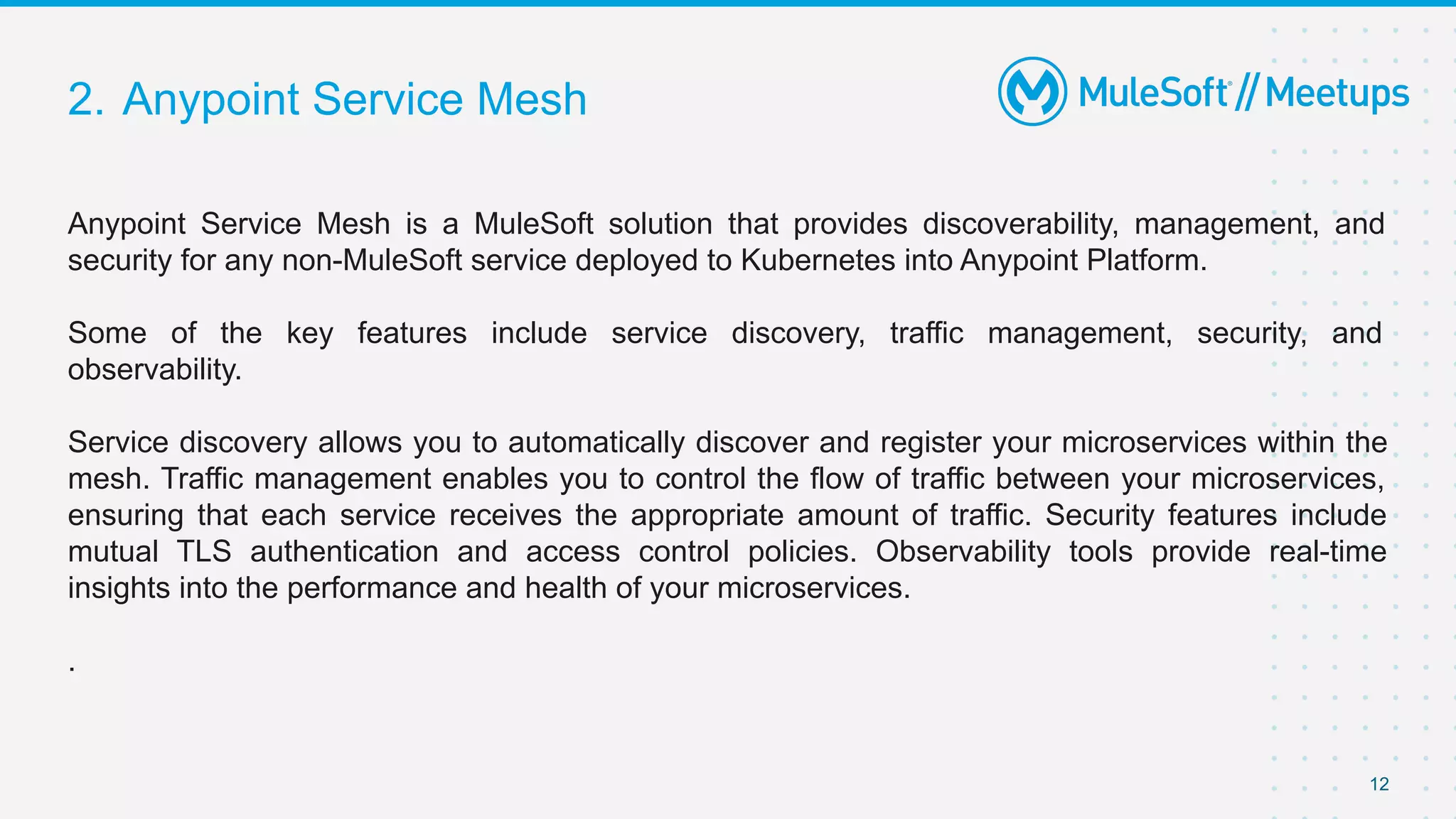 2. Anypoint Service Mesh
12
Anypoint Service Mesh is a MuleSoft solution that provides discoverability, management, and
security for any non-MuleSoft service deployed to Kubernetes into Anypoint Platform.
Some of the key features include service discovery, traffic management, security, and
observability.
Service discovery allows you to automatically discover and register your microservices within the
mesh. Traffic management enables you to control the flow of traffic between your microservices,
ensuring that each service receives the appropriate amount of traffic. Security features include
mutual TLS authentication and access control policies. Observability tools provide real-time
insights into the performance and health of your microservices.
.
 