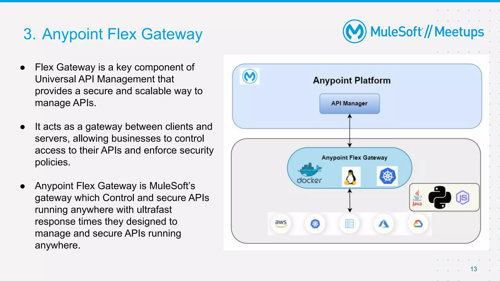 3. Anypoint Flex Gateway
● Flex Gateway is a key component of
Universal API Management that
provides a secure and scalable way to
manage APIs.
● It acts as a gateway between clients and
servers, allowing businesses to control
access to their APIs and enforce security
policies.
● Anypoint Flex Gateway is MuleSoft’s
gateway which Control and secure APIs
running anywhere with ultrafast
response times they designed to
manage and secure APIs running
anywhere.
13
 