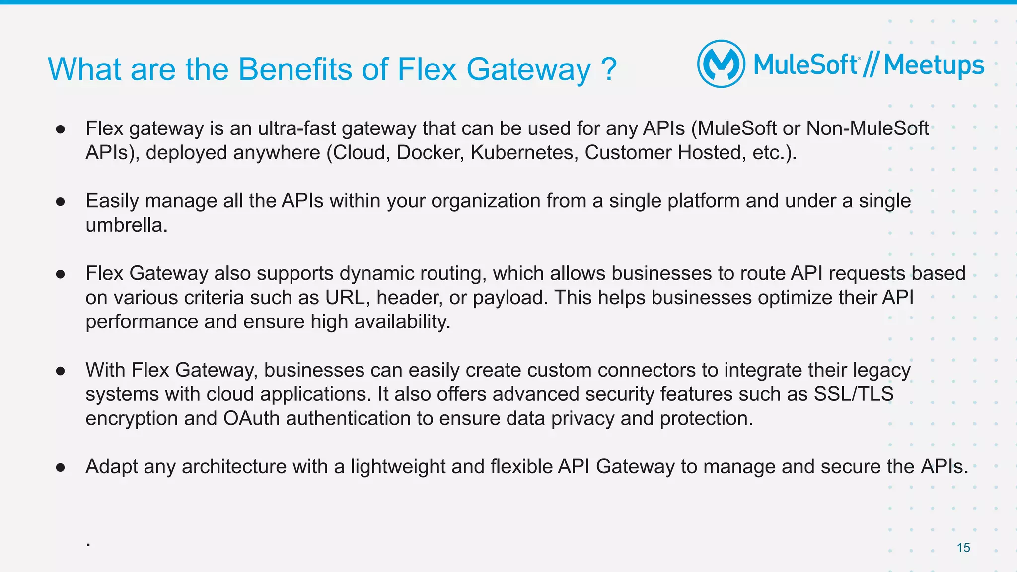 What are the Benefits of Flex Gateway ?
15
● Flex gateway is an ultra-fast gateway that can be used for any APIs (MuleSoft or Non-MuleSoft
APIs), deployed anywhere (Cloud, Docker, Kubernetes, Customer Hosted, etc.).
● Easily manage all the APIs within your organization from a single platform and under a single
umbrella.
● Flex Gateway also supports dynamic routing, which allows businesses to route API requests based
on various criteria such as URL, header, or payload. This helps businesses optimize their API
performance and ensure high availability.
● With Flex Gateway, businesses can easily create custom connectors to integrate their legacy
systems with cloud applications. It also offers advanced security features such as SSL/TLS
encryption and OAuth authentication to ensure data privacy and protection.
● Adapt any architecture with a lightweight and flexible API Gateway to manage and secure the APIs.
.
 