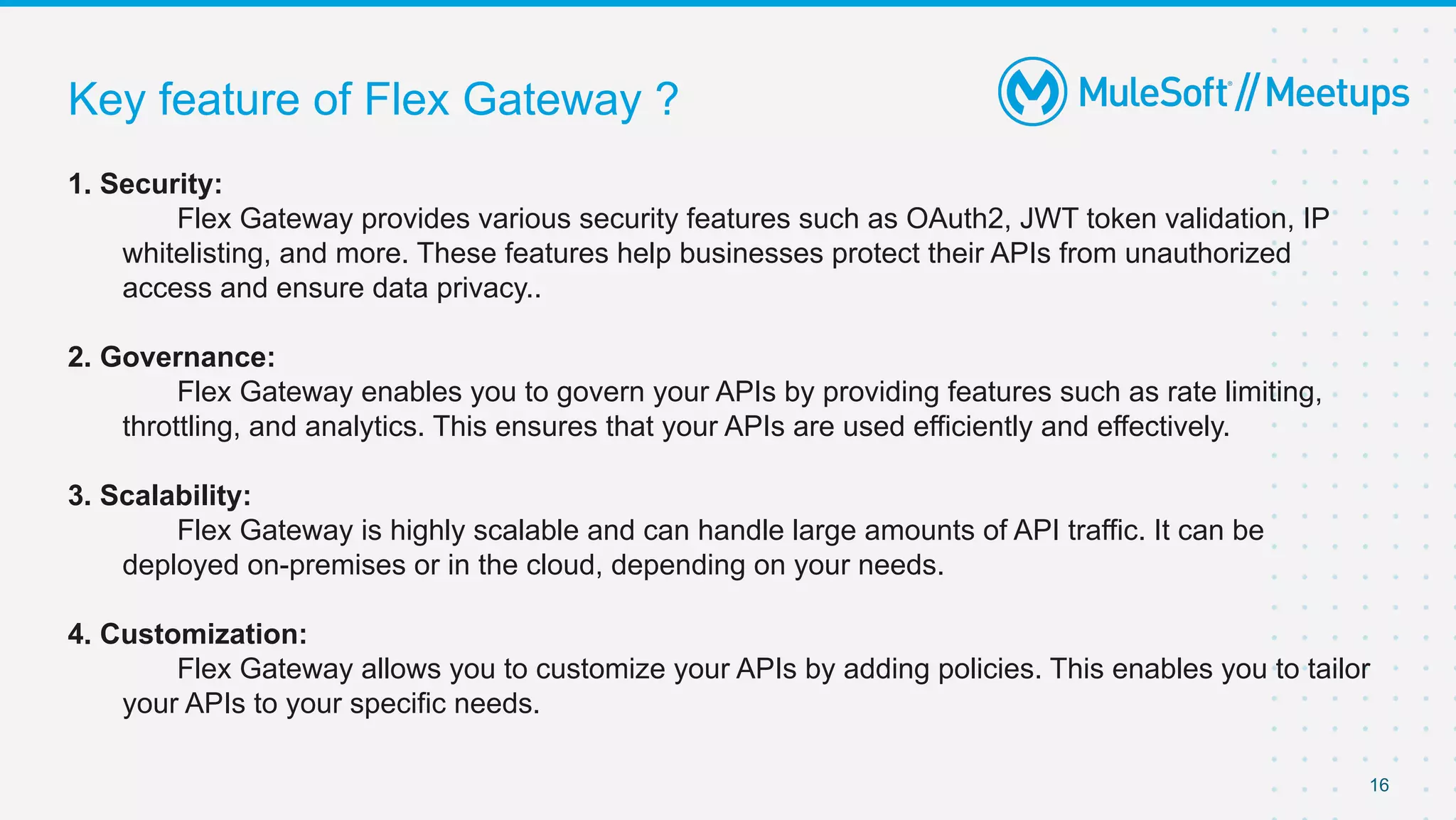 Key feature of Flex Gateway ?
16
1. Security:
Flex Gateway provides various security features such as OAuth2, JWT token validation, IP
whitelisting, and more. These features help businesses protect their APIs from unauthorized
access and ensure data privacy..
2. Governance:
Flex Gateway enables you to govern your APIs by providing features such as rate limiting,
throttling, and analytics. This ensures that your APIs are used efficiently and effectively.
3. Scalability:
Flex Gateway is highly scalable and can handle large amounts of API traffic. It can be
deployed on-premises or in the cloud, depending on your needs.
4. Customization:
Flex Gateway allows you to customize your APIs by adding policies. This enables you to tailor
your APIs to your specific needs.
 