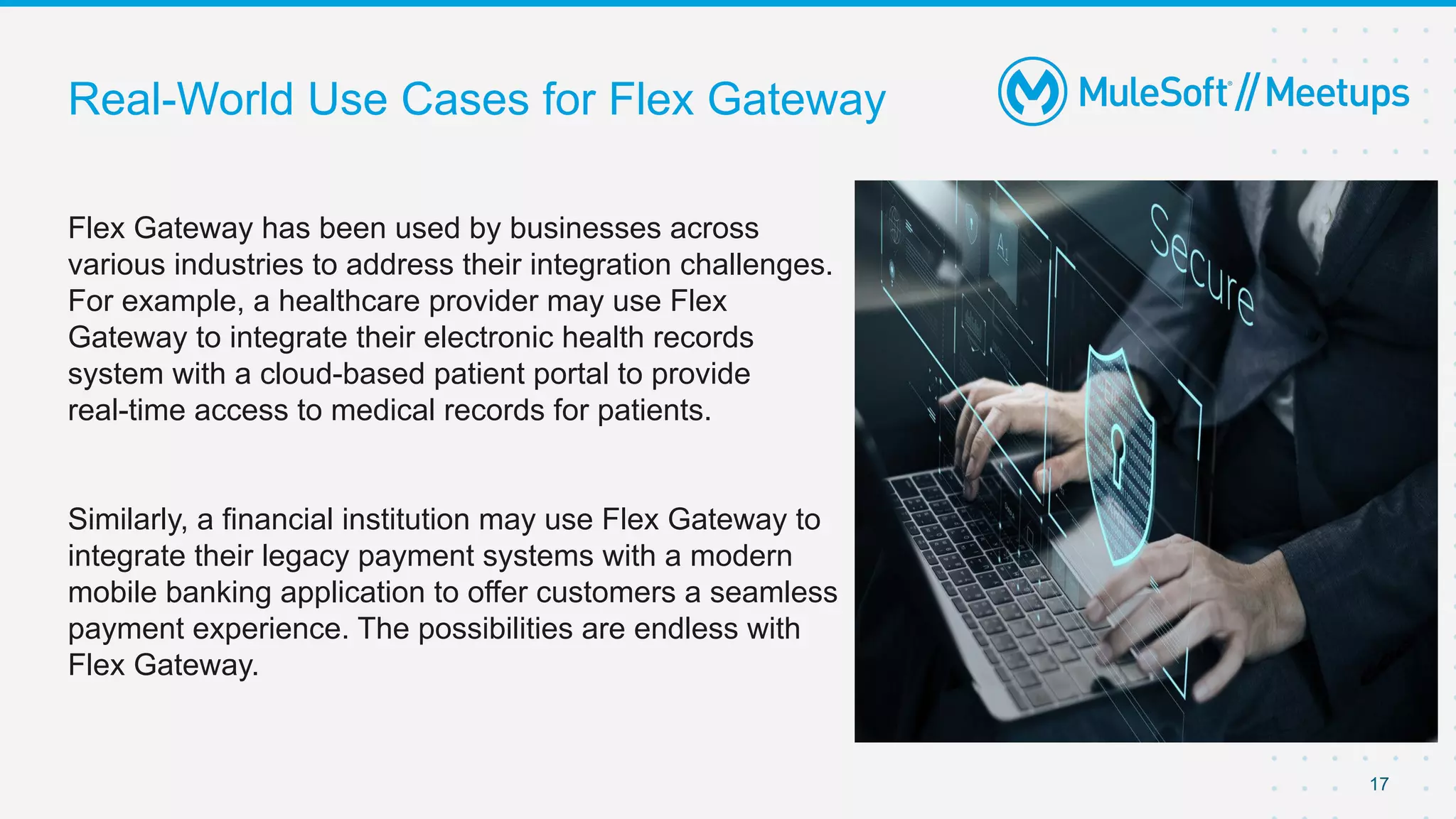 Real-World Use Cases for Flex Gateway
Flex Gateway has been used by businesses across
various industries to address their integration challenges.
For example, a healthcare provider may use Flex
Gateway to integrate their electronic health records
system with a cloud-based patient portal to provide
real-time access to medical records for patients.
Similarly, a financial institution may use Flex Gateway to
integrate their legacy payment systems with a modern
mobile banking application to offer customers a seamless
payment experience. The possibilities are endless with
Flex Gateway.
17
 