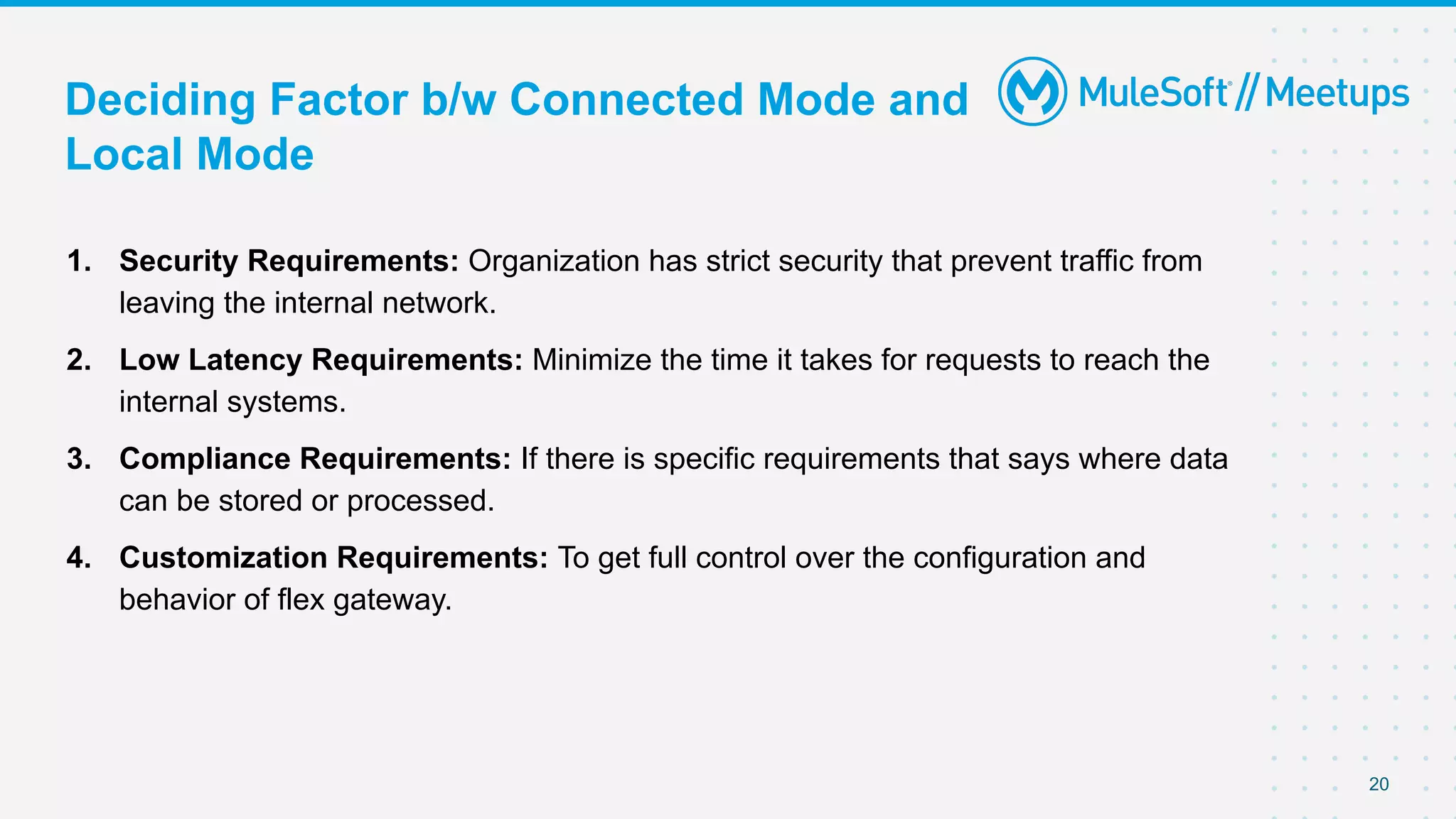 Deciding Factor b/w Connected Mode and
Local Mode
1. Security Requirements: Organization has strict security that prevent traffic from
leaving the internal network.
2. Low Latency Requirements: Minimize the time it takes for requests to reach the
internal systems.
3. Compliance Requirements: If there is specific requirements that says where data
can be stored or processed.
4. Customization Requirements: To get full control over the configuration and
behavior of flex gateway.
20
 