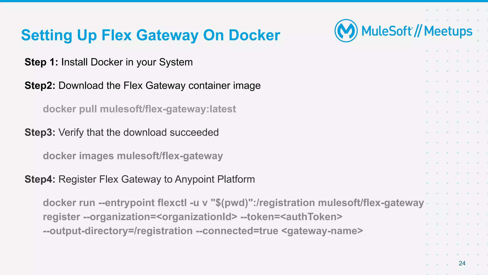 Setting Up Flex Gateway On Docker
Step 1: Install Docker in your System
Step2: Download the Flex Gateway container image
docker pull mulesoft/flex-gateway:latest
Step3: Verify that the download succeeded
docker images mulesoft/flex-gateway
Step4: Register Flex Gateway to Anypoint Platform
docker run --entrypoint flexctl -u v "$(pwd)":/registration mulesoft/flex-gateway
register --organization=<organizationId> --token=<authToken>
--output-directory=/registration --connected=true <gateway-name>
24
 