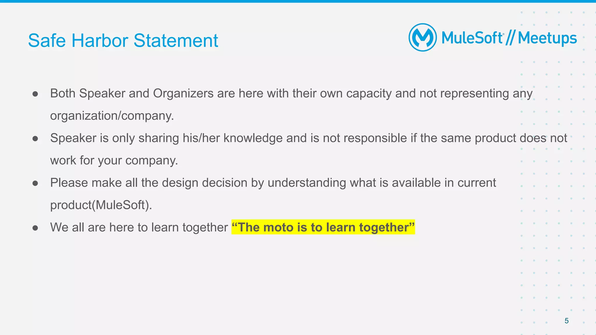Safe Harbor Statement
● Both Speaker and Organizers are here with their own capacity and not representing any
organization/company.
● Speaker is only sharing his/her knowledge and is not responsible if the same product does not
work for your company.
● Please make all the design decision by understanding what is available in current
product(MuleSoft).
● We all are here to learn together “The moto is to learn together”
5
 