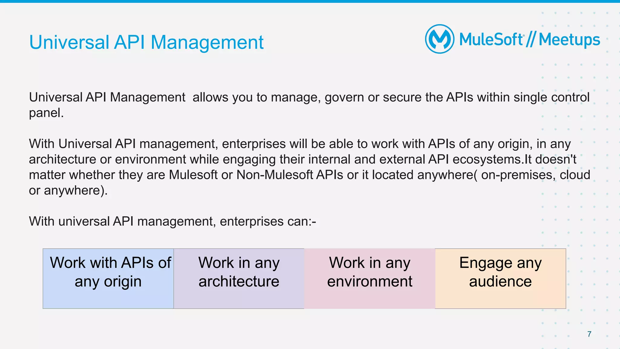 Universal API Management
Universal API Management allows you to manage, govern or secure the APIs within single control
panel.
With Universal API management, enterprises will be able to work with APIs of any origin, in any
architecture or environment while engaging their internal and external API ecosystems.It doesn't
matter whether they are Mulesoft or Non-Mulesoft APIs or it located anywhere( on-premises, cloud
or anywhere).
With universal API management, enterprises can:-
7
Work with APIs of
any origin
Work in any
architecture
Work in any
environment
Engage any
audience
 