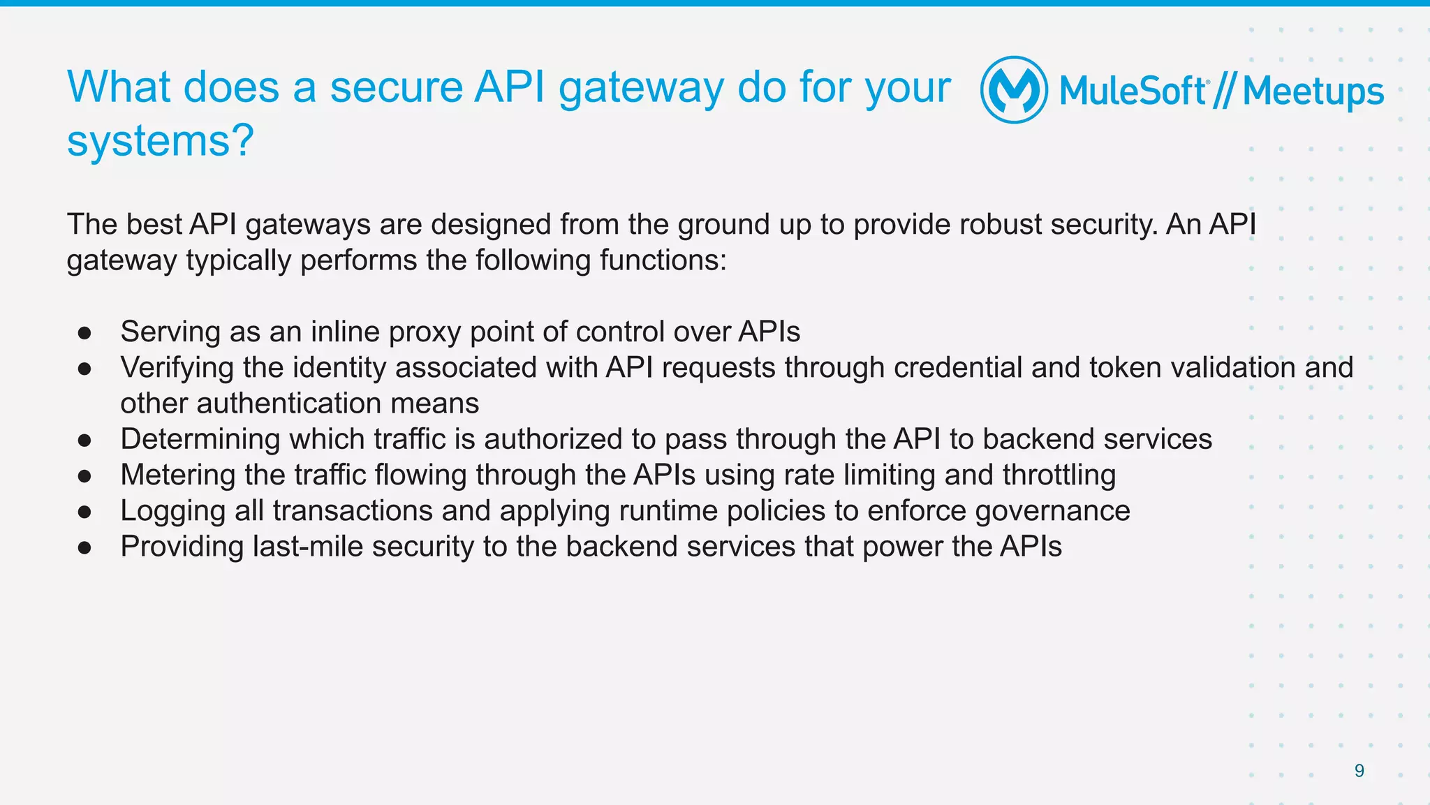 What does a secure API gateway do for your
systems?
The best API gateways are designed from the ground up to provide robust security. An API
gateway typically performs the following functions:
● Serving as an inline proxy point of control over APIs
● Verifying the identity associated with API requests through credential and token validation and
other authentication means
● Determining which traffic is authorized to pass through the API to backend services
● Metering the traffic flowing through the APIs using rate limiting and throttling
● Logging all transactions and applying runtime policies to enforce governance
● Providing last-mile security to the backend services that power the APIs
9
 